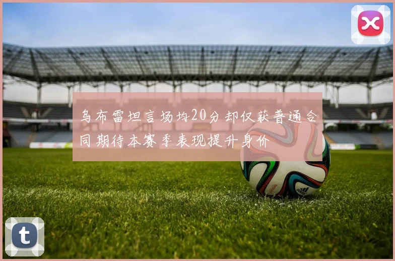 乌布雷坦言场均20分却仅获普通合同期待本赛季表现提升身价