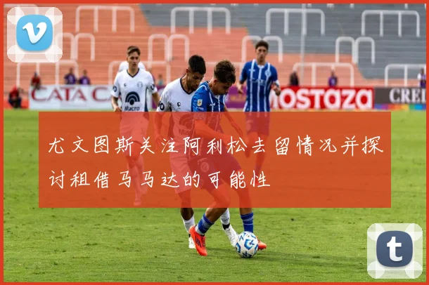 尤文图斯关注阿利松去留情况并探讨租借马马达的可能性