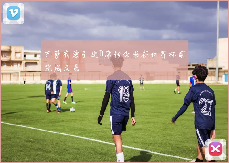巴萨有意引进B席转会或在世界杯前完成交易