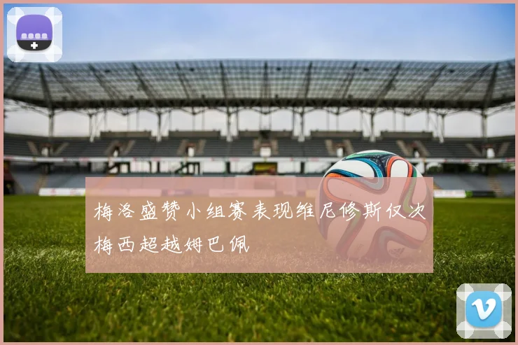 梅洛盛赞小组赛表现维尼修斯仅次梅西超越姆巴佩