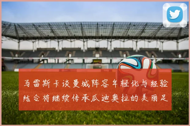 马雷斯卡谈曼城阵容年轻化与经验结合将继续传承瓜迪奥拉的美丽足球理念
