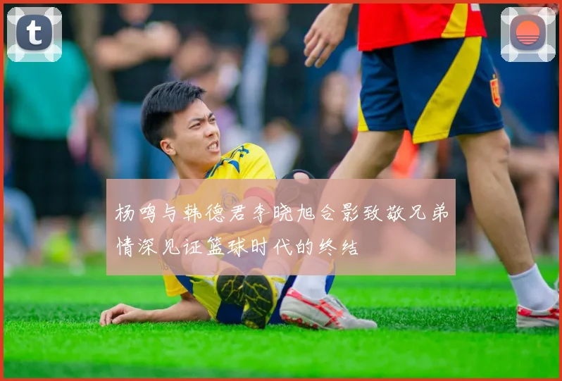 杨鸣与韩德君李晓旭合影致敬兄弟情深见证篮球时代的终结