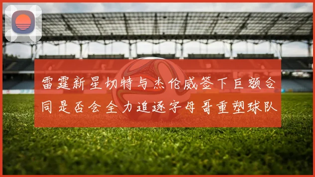 雷霆新星切特与杰伦威签下巨额合同是否会全力追逐字母哥重塑球队实力