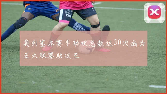 奥利塞本赛季助攻总数达30次成为五大联赛助攻王