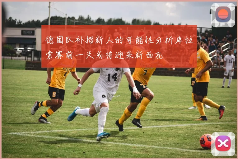 德国队补招新人的可能性分析库拉索赛前一天或将迎来新面孔