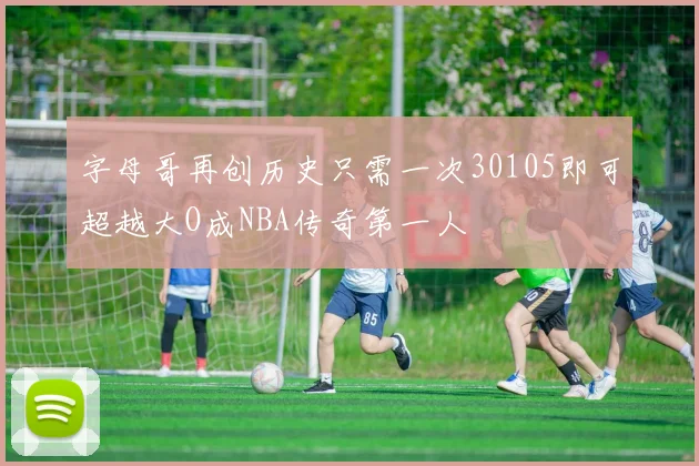 字母哥再创历史只需一次30105即可超越大O成NBA传奇第一人