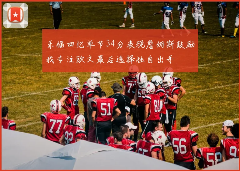 乐福回忆单节34分表现詹姆斯鼓励我专注欧文最后选择独自出手