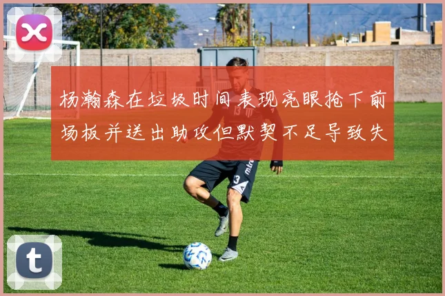 杨瀚森在垃圾时间表现亮眼抢下前场板并送出助攻但默契不足导致失误