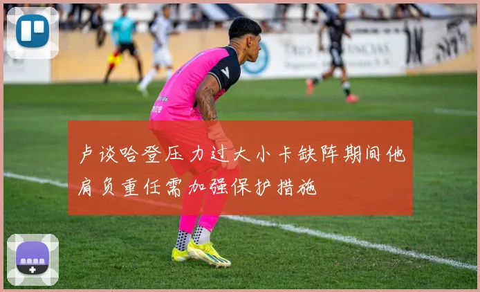 卢谈哈登压力过大小卡缺阵期间他肩负重任需加强保护措施