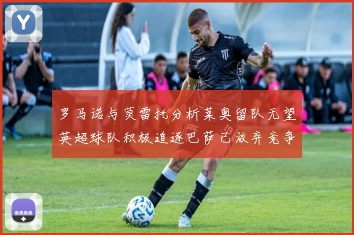 罗马诺与莫雷托分析莱奥留队无望英超球队积极追逐巴萨已放弃竞争