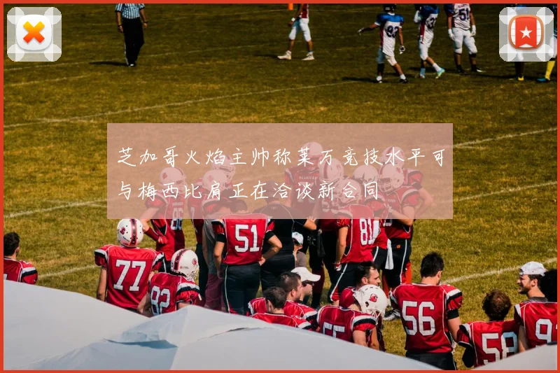 芝加哥火焰主帅称莱万竞技水平可与梅西比肩正在洽谈新合同