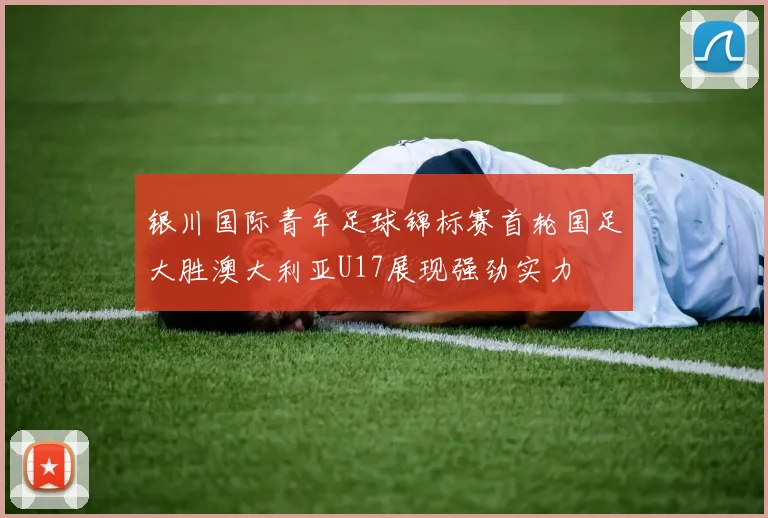 银川国际青年足球锦标赛首轮国足大胜澳大利亚U17展现强劲实力