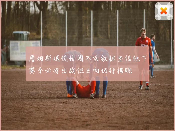 詹姆斯退役传闻不实铁林坚信他下赛季必将出战但去向仍待揭晓