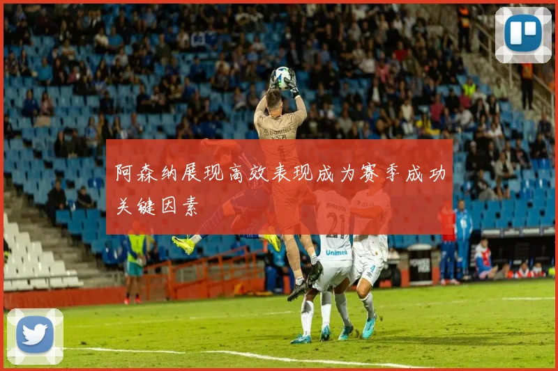 阿森纳展现高效表现成为赛季成功关键因素